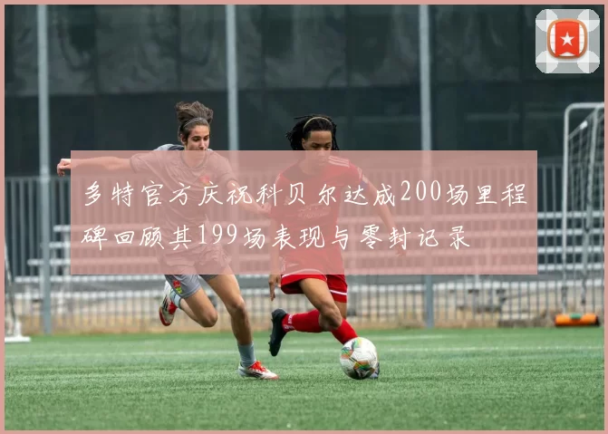 多特官方庆祝科贝尔达成200场里程碑回顾其199场表现与零封记录