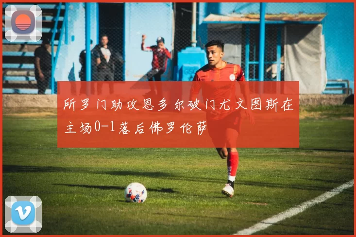 所罗门助攻恩多尔破门尤文图斯在主场0-1落后佛罗伦萨