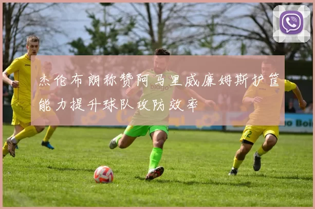 杰伦布朗称赞阿马里威廉姆斯护筐能力提升球队攻防效率