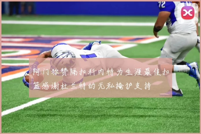 阿门称赞隔扣科内特为生涯最佳扣篮感谢杜兰特的无私掩护支持