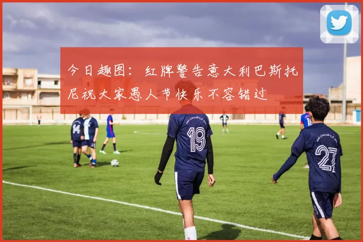 今日趣图：红牌警告意大利巴斯托尼祝大家愚人节快乐不容错过