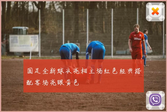 国足全新球衣亮相主场红色经典搭配客场亮眼黄色