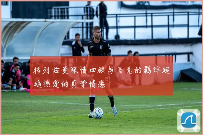 格列兹曼深情回顾与马竞的羁绊超越热爱的真挚情感