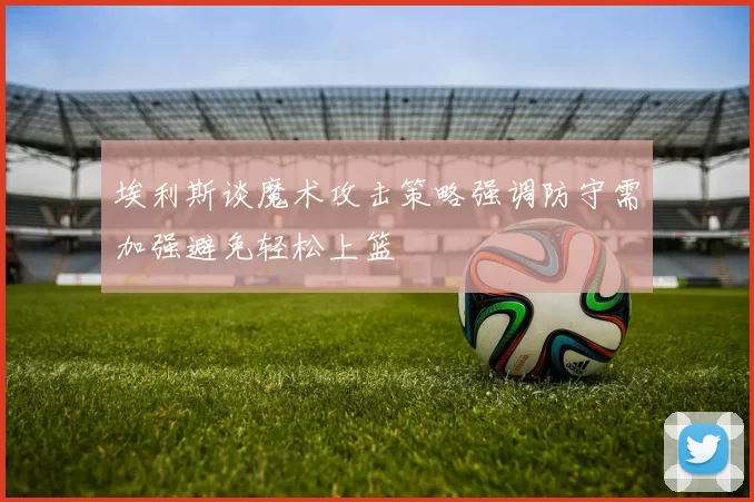 埃利斯谈魔术攻击策略强调防守需加强避免轻松上篮