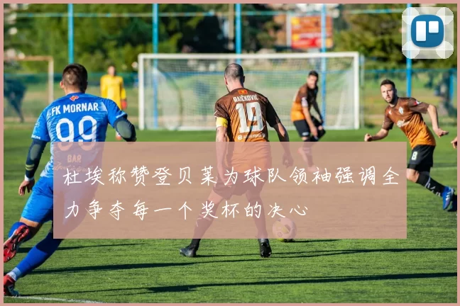 杜埃称赞登贝莱为球队领袖强调全力争夺每一个奖杯的决心