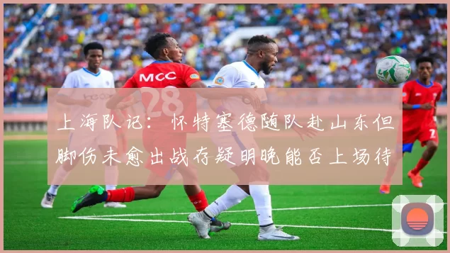 上海队记：怀特塞德随队赴山东但脚伤未愈出战存疑明晚能否上场待定
