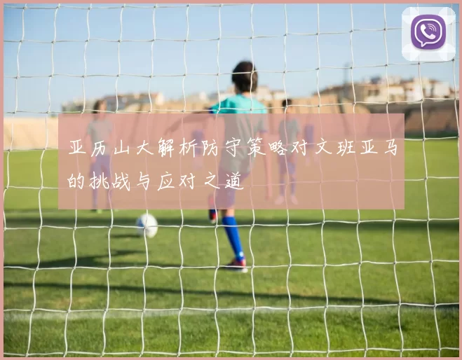 亚历山大解析防守策略对文班亚马的挑战与应对之道