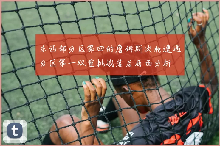 东西部分区第四的詹姆斯次轮遭遇分区第一双重挑战落后局面分析