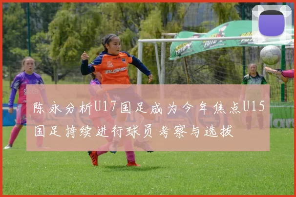 陈永分析U17国足成为今年焦点U15国足持续进行球员考察与选拔