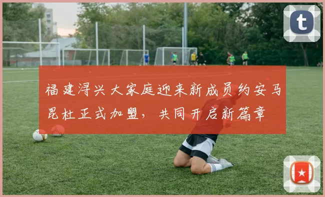 福建浔兴大家庭迎来新成员约安马昆杜正式加盟，共同开启新篇章