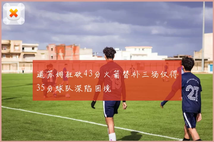 道苏姆狂砍43分火箭替补三场仅得35分球队深陷困境