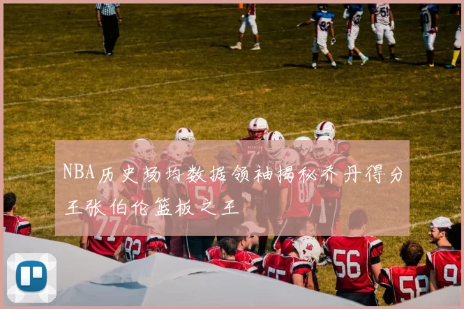NBA历史场均数据领袖揭秘乔丹得分王张伯伦篮板之王