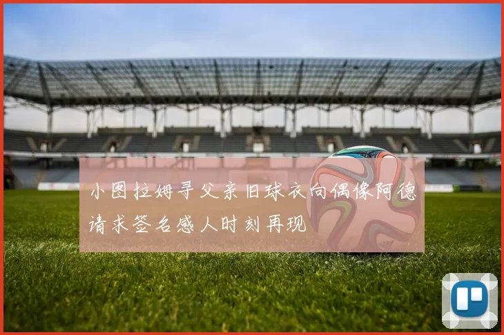 小图拉姆寻父亲旧球衣向偶像阿德请求签名感人时刻再现